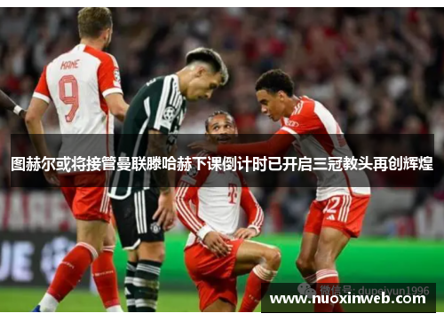 图赫尔或将接管曼联滕哈赫下课倒计时已开启三冠教头再创辉煌